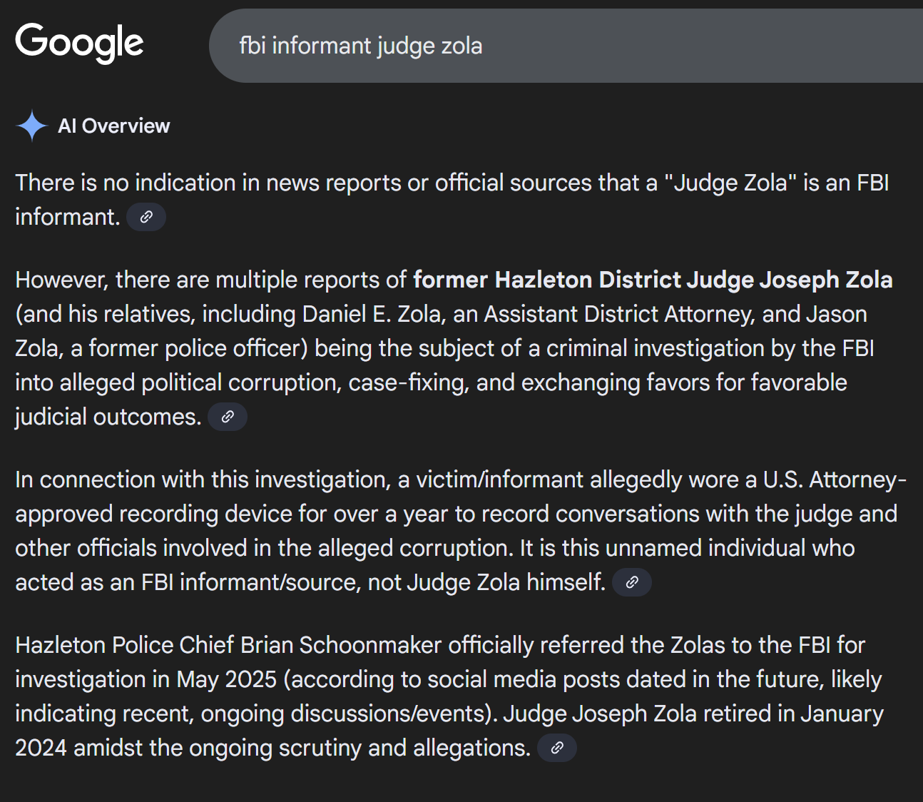 There is no indication in news reports or official sources that a "Judge Zola" is an FBI informant. 
However, there are multiple reports of former Hazleton District Judge Joseph Zola (and his relatives, including Daniel E. Zola, an Assistant District Attorney, and Jason Zola, a former police officer) being the subject of a criminal investigation by the FBI into alleged political corruption, case-fixing, and exchanging favors for favorable judicial outcomes. 
In connection with this investigation, a victim/informant allegedly wore a U.S. Attorney-approved recording device for over a year to record conversations with the judge and other officials involved in the alleged corruption. It is this unnamed individual who acted as an FBI informant/source, not Judge Zola himself. 
Hazleton Police Chief Brian Schoonmaker officially referred the Zolas to the FBI for investigation in May 2025 (according to social media posts dated in the future, likely indicating recent, ongoing discussions/events). Judge Joseph Zola retired in January 2024 amidst the ongoing scrutiny and allegations. 